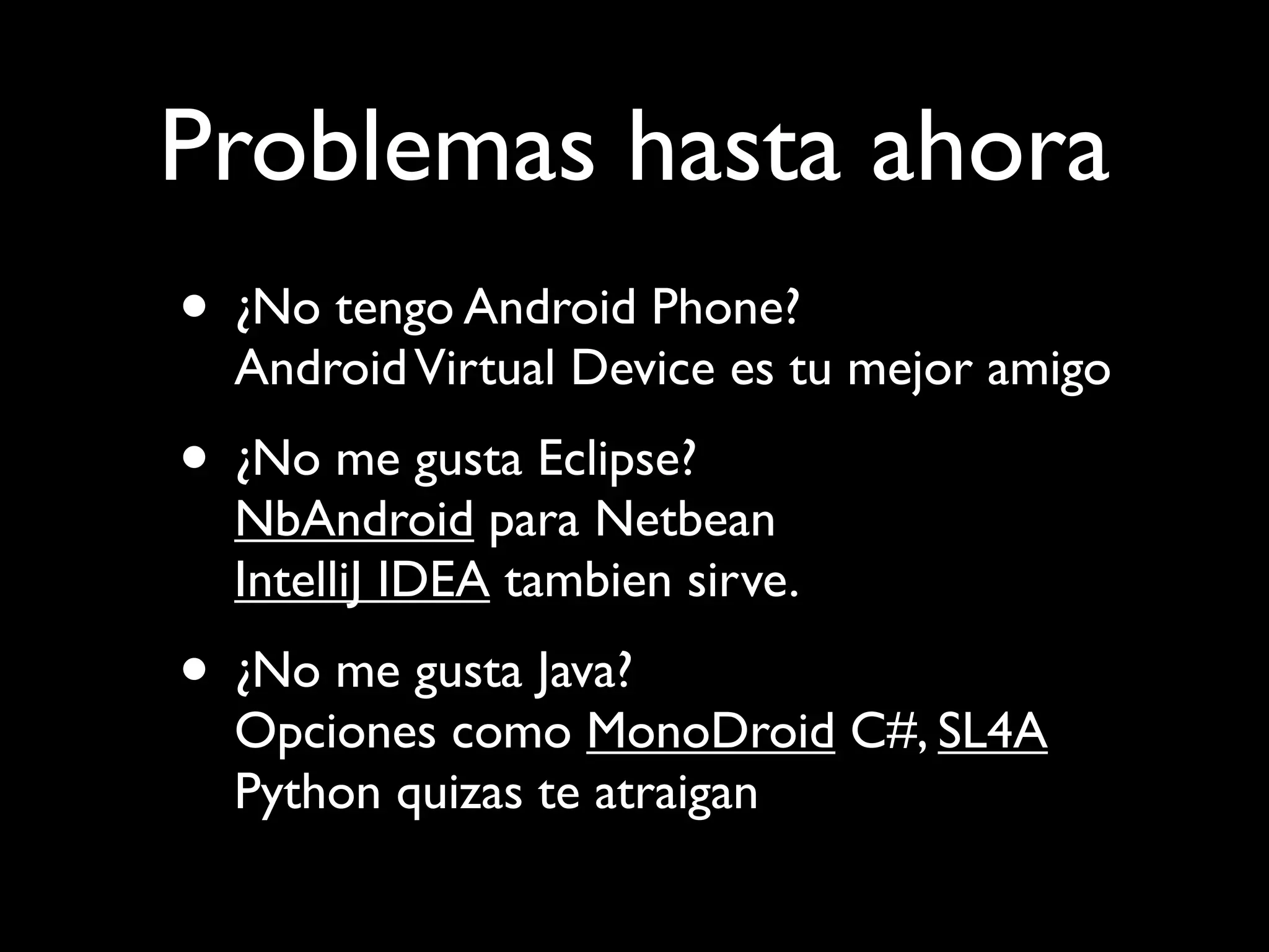 Problemas hasta ahora
• ¿No tengo Android Phone?
  Android Virtual Device es tu mejor amigo
• ¿No me gusta Eclipse?
  NbAndroid para Netbean
  IntelliJ IDEA tambien sirve.
• ¿No me gusta Java?
  Opciones como MonoDroid C#, SL4A
  Python quizas te atraigan
 
