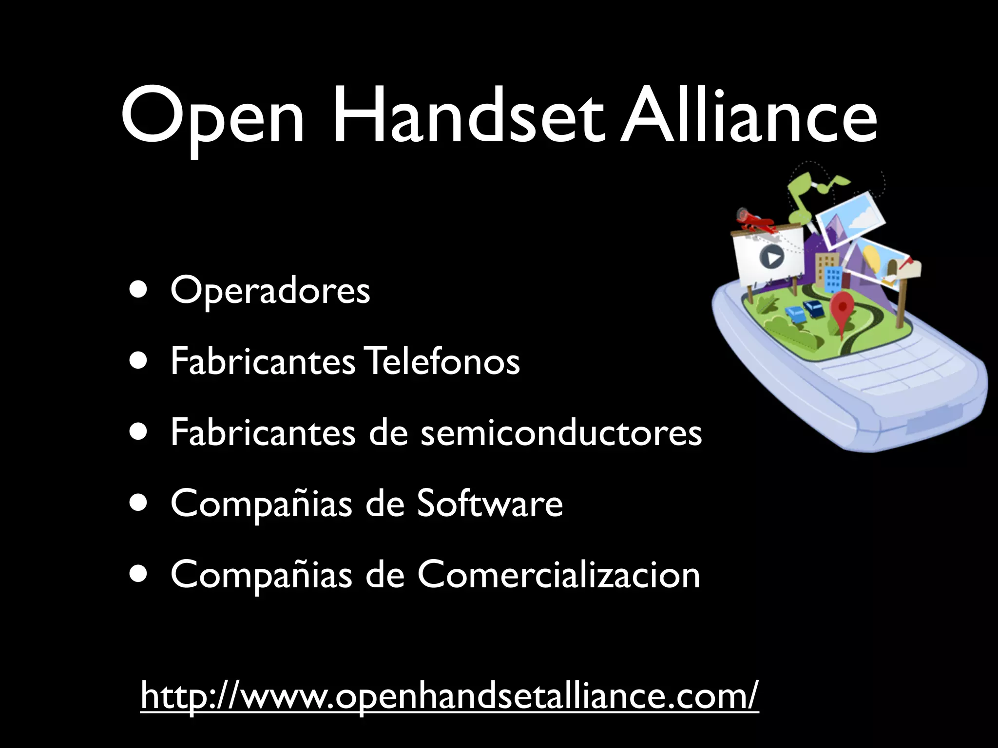 Open Handset Alliance

• Operadores
• Fabricantes Telefonos
• Fabricantes de semiconductores
• Compañias de Software
• Compañias de Comercializacion
http://www.openhandsetalliance.com/
 