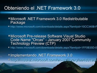 Obteniendo el .NET Framework 3.0

  Microsoft .NET Framework 3.0 Redistributable
  Package
  http://www.microsoft.com/downloads/details.aspx?familyid=10CC340B-F


  Microsoft Pre-release Software Visual Studio
  Code Name "Orcas" - January 2007 Community
  Technology Preview (CTP)
  http://www.microsoft.com/downloads/details.aspx?familyid=1FF0B35D-0C

  Implementando .NET Framework 3.0
  http://msdn2.microsoft.com/en-us/library/aa480198.a
 