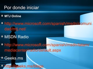 Por donde iniciar
MTJ Online

http://www.microsoft.com/spanish/msdn/comuni
dad/mtj.net/
MSDN Radio
http://www.microsoft.com/spanish/msdn/latam/
mediacenter/radio/default.aspx
Geeks.ms
http://geeks.ms/blogs
 