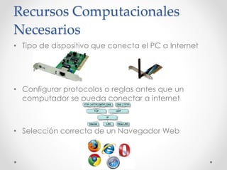 Recursos Computacionales
Necesarios
• Tipo de dispositivo que conecta el PC a Internet
• Configurar protocolos o reglas antes que un
computador se pueda conectar a internet
• Selección correcta de un Navegador Web
 