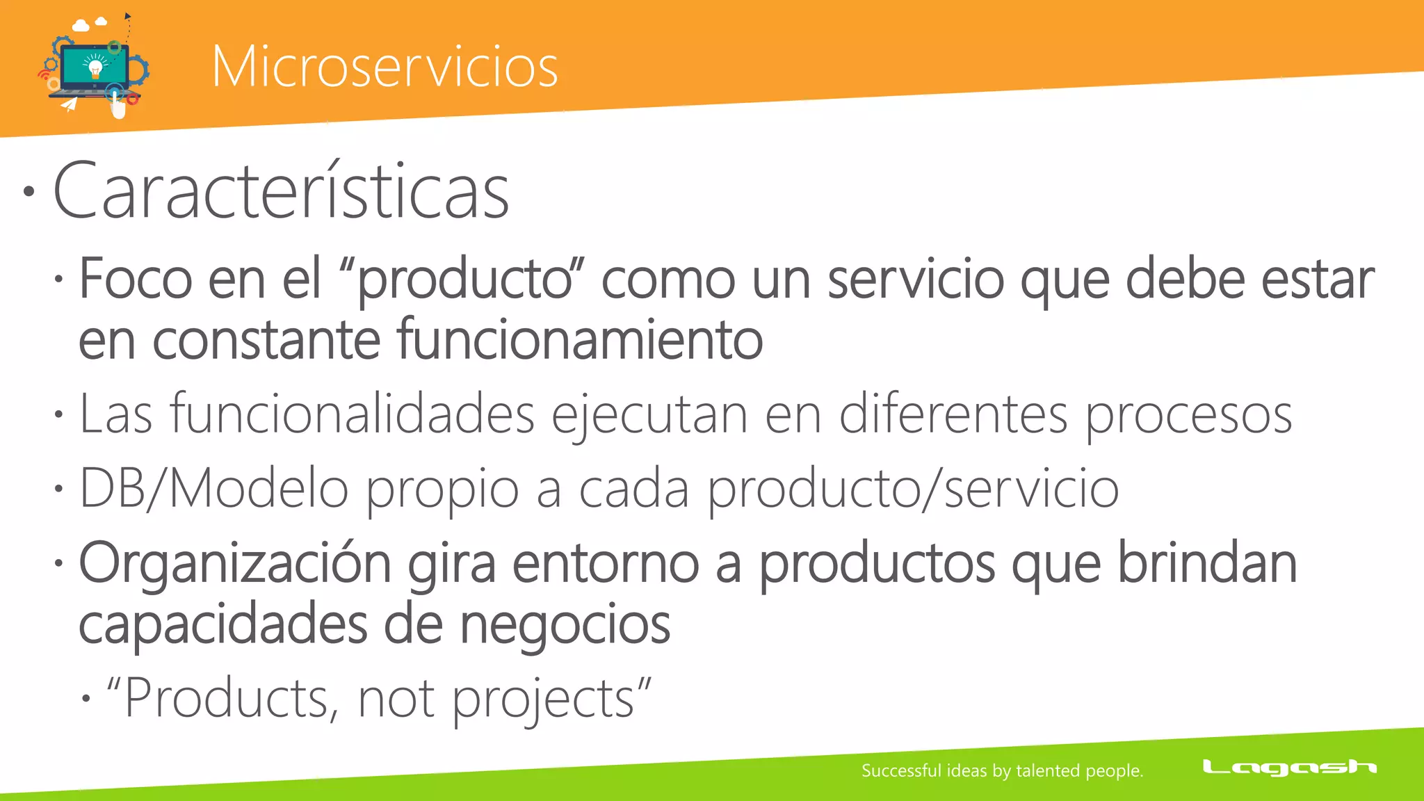 Microservicios
Características
 Foco en el “producto” como un servicio que debe estar
en constante funcionamiento
 Las funcionalidades ejecutan en diferentes procesos
 DB/Modelo propio a cada producto/servicio
 Organización gira entorno a productos que brindan
capacidades de negocios
 “Products, not projects”
 