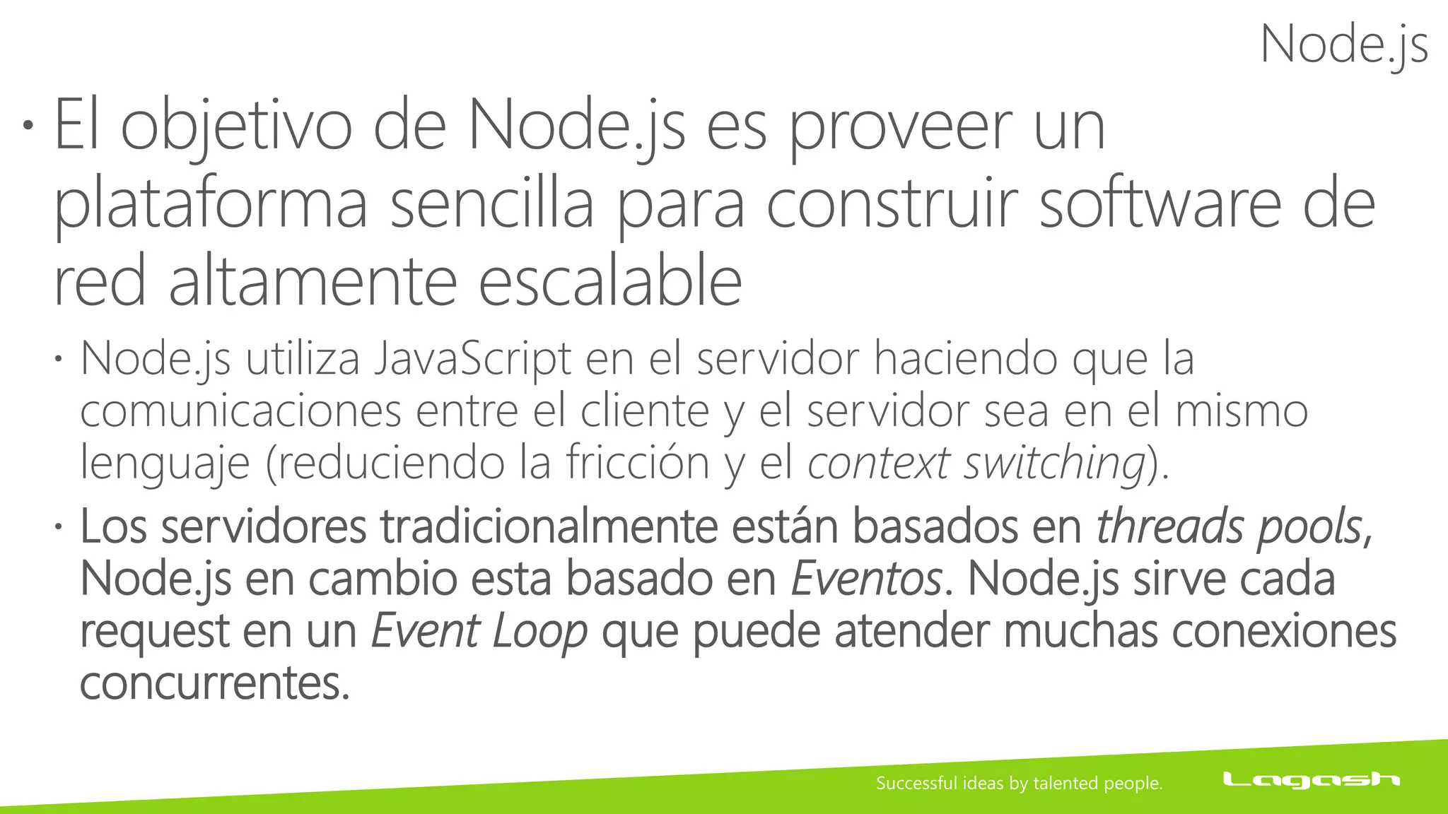 Node.js
 El objetivo de Node.js es proveer un
plataforma sencilla para construir software de
red altamente escalable
 Node.js utiliza JavaScript en el servidor haciendo que la
comunicaciones entre el cliente y el servidor sea en el mismo
lenguaje (reduciendo la fricción y el context switching).
 Los servidores tradicionalmente están basados en threads pools,
Node.js en cambio esta basado en Eventos. Node.js sirve cada
request en un Event Loop que puede atender muchas conexiones
concurrentes.
 