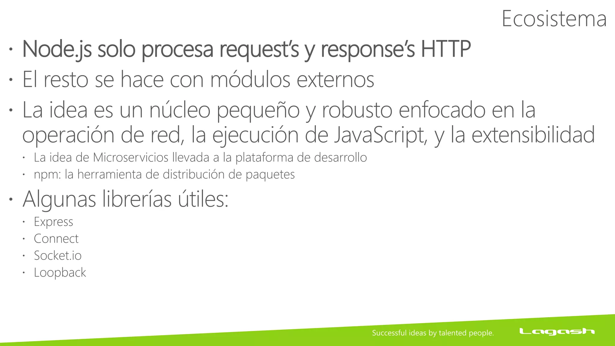 Ecosistema
 Node.js solo procesa request’s y response’s HTTP
 El resto se hace con módulos externos
 La idea es un núcleo pequeño y robusto enfocado en la
operación de red, la ejecución de JavaScript, y la extensibilidad
 La idea de Microservicios llevada a la plataforma de desarrollo
 npm: la herramienta de distribución de paquetes
 Algunas librerías útiles:
 Express
 Connect
 Socket.io
 Loopback
 