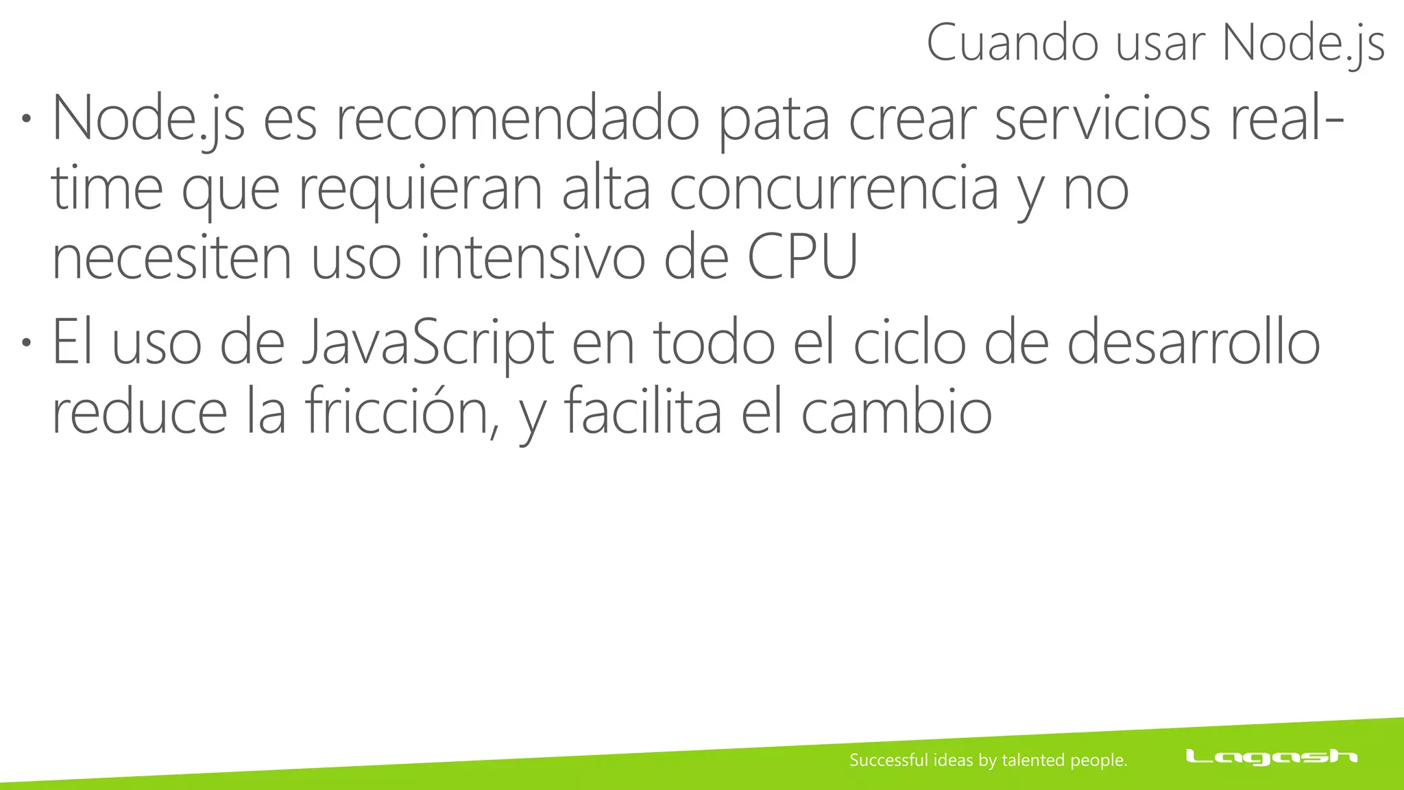 Cuando usar Node.js
 Node.js es recomendado pata crear servicios real-
time que requieran alta concurrencia y no
necesiten uso intensivo de CPU
 El uso de JavaScript en todo el ciclo de desarrollo
reduce la fricción, y facilita el cambio
 