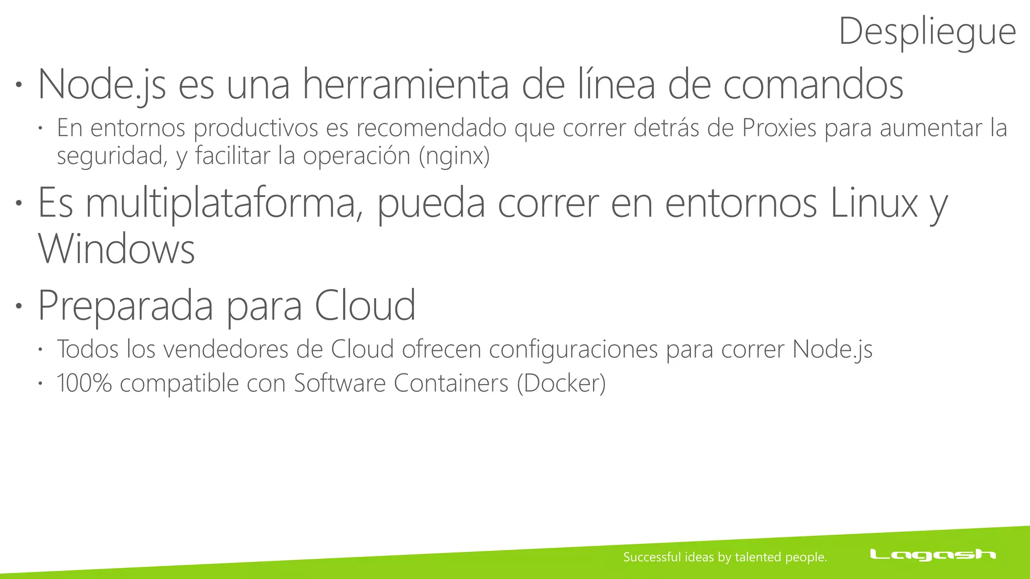 Despliegue
 Node.js es una herramienta de línea de comandos
 En entornos productivos es recomendado que correr detrás de Proxies para aumentar la
seguridad, y facilitar la operación (nginx)
 Es multiplataforma, pueda correr en entornos Linux y
Windows
 Preparada para Cloud
 Todos los vendedores de Cloud ofrecen configuraciones para correr Node.js
 100% compatible con Software Containers (Docker)
 