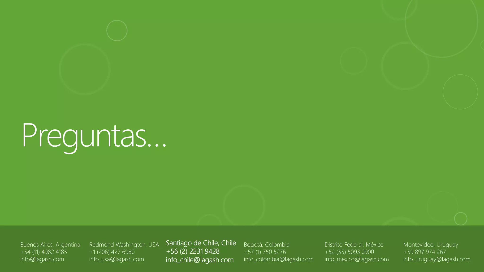 Buenos Aires, Argentina
+54 (11) 4982 4185
info@lagash.com
Santiago de Chile, Chile
+56 (2) 2231 9428
info_chile@lagash.com
Bogotá, Colombia
+57 (1) 750 5276
info_colombia@lagash.com
Distrito Federal, México
+52 (55) 5093 0900
info_mexico@lagash.com
Redmond Washington, USA
+1 (206) 427 6980
info_usa@lagash.com
Montevideo, Uruguay
+59 897 974 267
info_uruguay@lagash.com
 