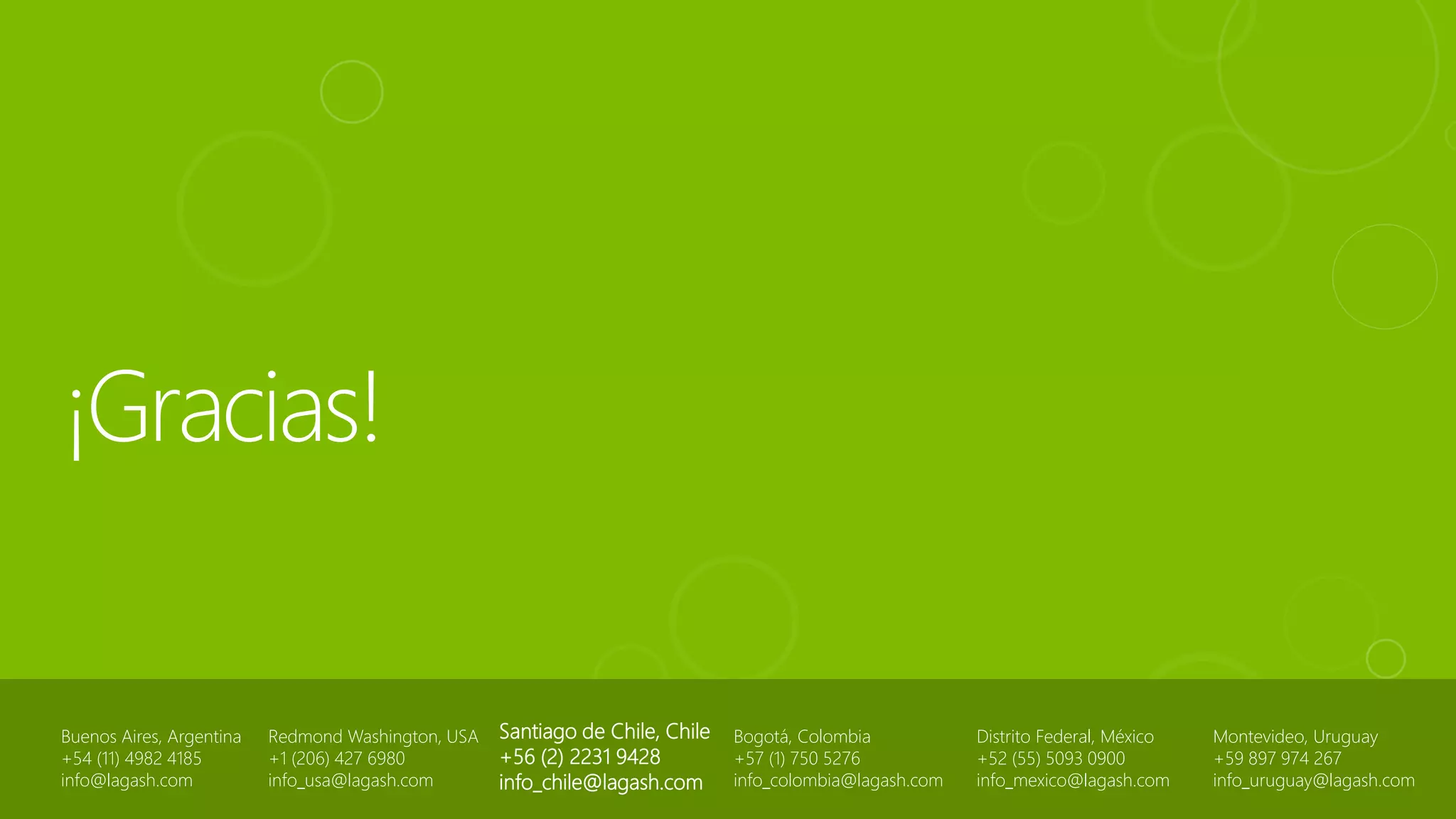 Buenos Aires, Argentina
+54 (11) 4982 4185
info@lagash.com
Santiago de Chile, Chile
+56 (2) 2231 9428
info_chile@lagash.com
Bogotá, Colombia
+57 (1) 750 5276
info_colombia@lagash.com
Distrito Federal, México
+52 (55) 5093 0900
info_mexico@lagash.com
Redmond Washington, USA
+1 (206) 427 6980
info_usa@lagash.com
Montevideo, Uruguay
+59 897 974 267
info_uruguay@lagash.com
 