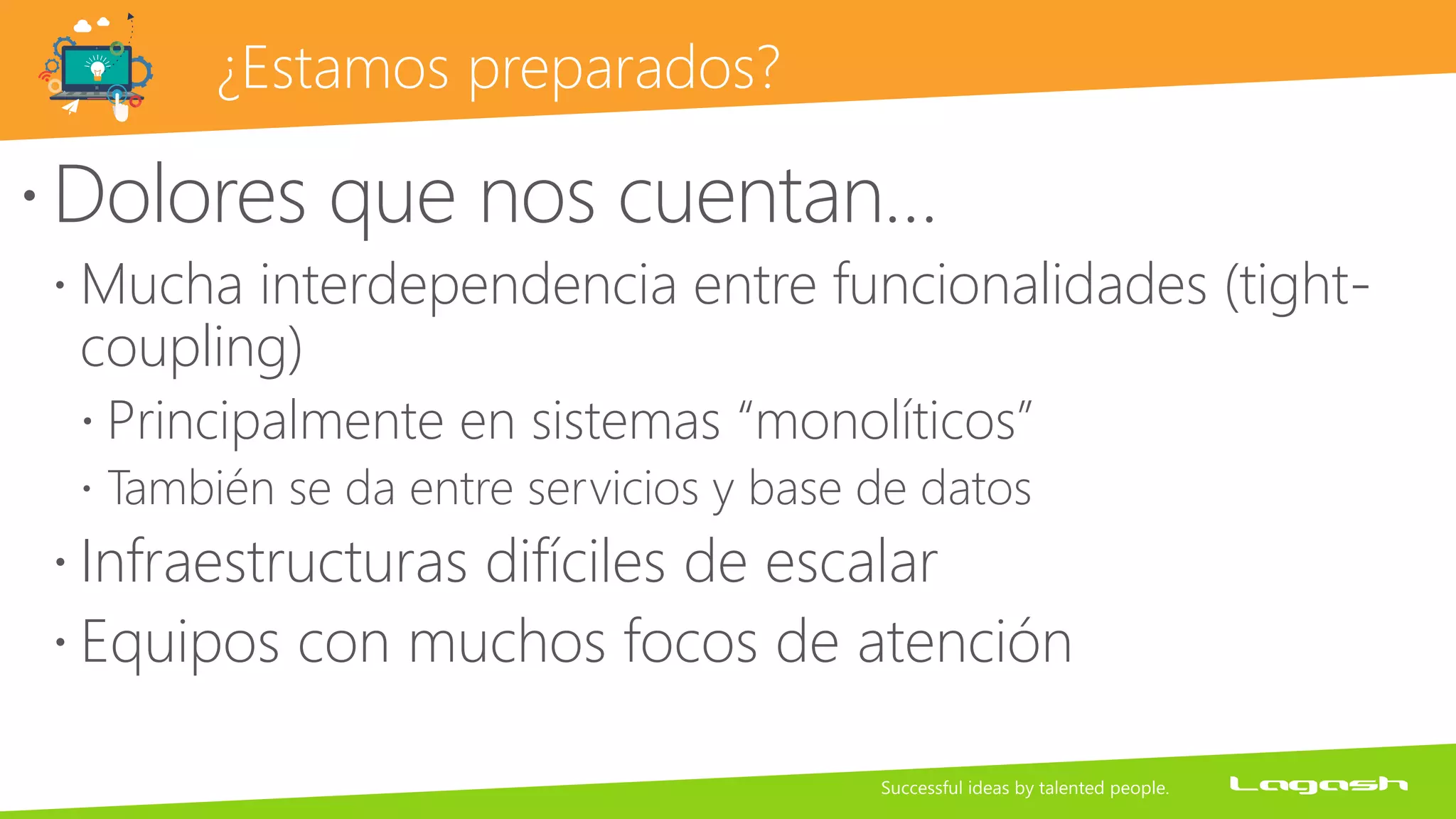 ¿Estamos preparados?
Dolores que nos cuentan…
 Mucha interdependencia entre funcionalidades (tight-
coupling)
 Principalmente en sistemas “monolíticos”
 También se da entre servicios y base de datos
 Infraestructuras difíciles de escalar
 Equipos con muchos focos de atención
 