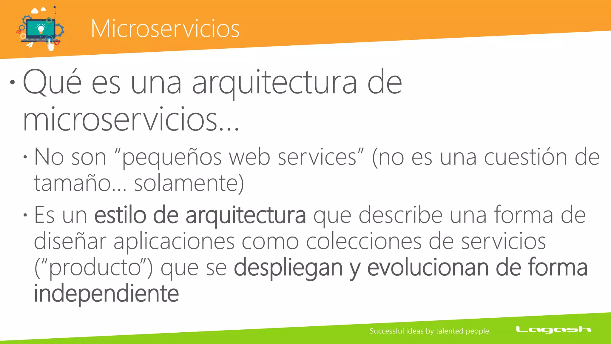 Microservicios
Qué es una arquitectura de
microservicios…
 No son “pequeños web services” (no es una cuestión de
tamaño… solamente)
 Es un estilo de arquitectura que describe una forma de
diseñar aplicaciones como colecciones de servicios
(“producto”) que se despliegan y evolucionan de forma
independiente
 