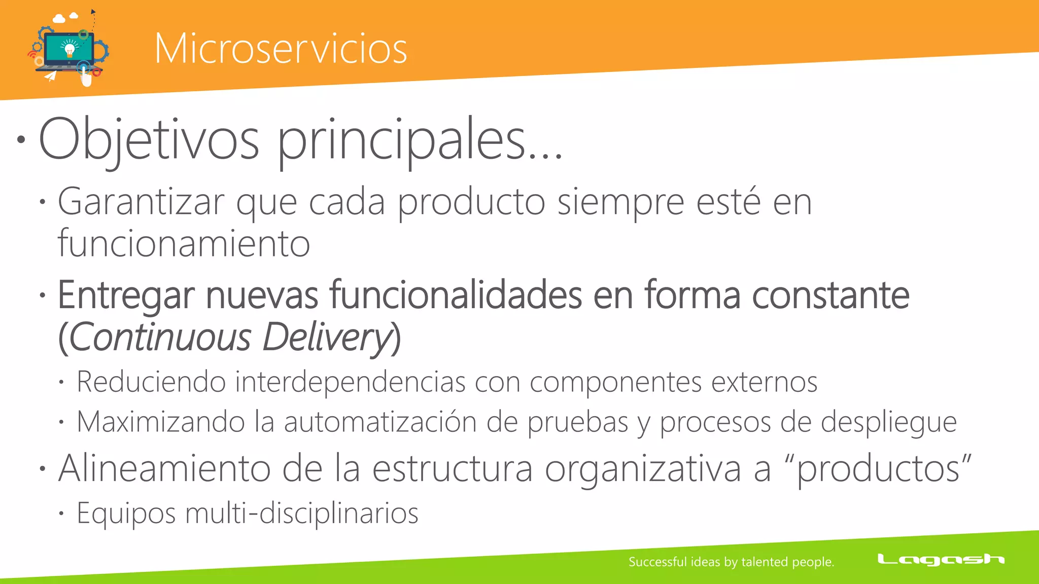 Microservicios
Objetivos principales…
 Garantizar que cada producto siempre esté en
funcionamiento
 Entregar nuevas funcionalidades en forma constante
(Continuous Delivery)
 Reduciendo interdependencias con componentes externos
 Maximizando la automatización de pruebas y procesos de despliegue
 Alineamiento de la estructura organizativa a “productos”
 Equipos multi-disciplinarios
 