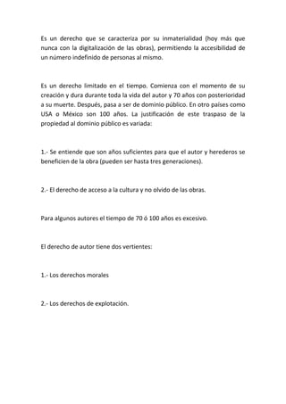 Es un derecho que se caracteriza por su inmaterialidad (hoy más que
nunca con la digitalización de las obras), permitiendo la accesibilidad de
un número indefinido de personas al mismo.
Es un derecho limitado en el tiempo. Comienza con el momento de su
creación y dura durante toda la vida del autor y 70 años con posterioridad
a su muerte. Después, pasa a ser de dominio público. En otro países como
USA o México son 100 años. La justificación de este traspaso de la
propiedad al dominio público es variada:
1.- Se entiende que son años suficientes para que el autor y herederos se
beneficien de la obra (pueden ser hasta tres generaciones).
2.- El derecho de acceso a la cultura y no olvido de las obras.
Para algunos autores el tiempo de 70 ó 100 años es excesivo.
El derecho de autor tiene dos vertientes:
1.- Los derechos morales
2.- Los derechos de explotación.
 