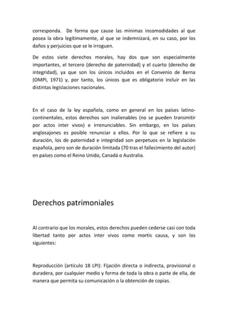corresponda. De forma que cause las mínimas incomodidades al que
posea la obra legítimamente, al que se indemnizará, en su caso, por los
daños y perjuicios que se le irroguen.
De estos siete derechos morales, hay dos que son especialmente
importantes, el tercero (derecho de paternidad) y el cuarto (derecho de
integridad), ya que son los únicos incluidos en el Convenio de Berna
(OMPI, 1971) y, por tanto, los únicos que es obligatorio incluir en las
distintas legislaciones nacionales.
En el caso de la ley española, como en general en los países latino-
continentales, estos derechos son inalienables (no se pueden transmitir
por actos inter vivos) e irrenunciables. Sin embargo, en los países
anglosajones es posible renunciar a ellos. Por lo que se refiere a su
duración, los de paternidad e integridad son perpetuos en la legislación
española, pero son de duración limitada (70 tras el fallecimiento del autor)
en países como el Reino Unido, Canadá o Australia.
Derechos patrimoniales
Al contrario que los morales, estos derechos pueden cederse casi con toda
libertad tanto por actos inter vivos como mortis causa, y son los
siguientes:
Reproducción (artículo 18 LPI): Fijación directa o indirecta, provisional o
duradera, por cualquier medio y forma de toda la obra o parte de ella, de
manera que permita su comunicación o la obtención de copias.
 