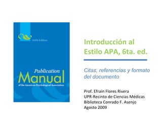 Introducción al
Estilo APA, 6ta. ed.

Citas, referencias y formato
del documento

Prof. Efraín Flores Rivera
UPR-Recinto de Ciencias Médicas
Biblioteca Conrado F. Asenjo
Agosto 2009
 