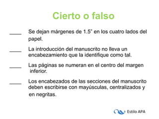 ____   Se dejan márgenes de 1.5” en los cuatro lados del   papel. ____   La introducción del manuscrito no lleva un      encabezamiento que la identifique como tal. ____   Las páginas se numeran en el centro del margen    inferior. ____   Los encabezados de las secciones del manuscrito    deben escribirse con mayúsculas, centralizados y   en negritas. Cierto o falso 
