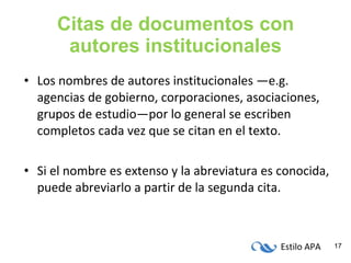 Citas de documentos con autores institucionales Los nombres de autores institucionales —e.g. agencias de gobierno, corporaciones, asociaciones, grupos de estudio—por lo general se escriben completos cada vez que se citan en el texto. Si el nombre es extenso y la abreviatura es conocida, puede abreviarlo a partir de la segunda cita. 