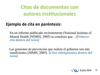 Citas de documentos con autores institucionales Ejemplo de cita en paréntesis: En un informe publicado recientemente   (National Institute of Mental Health [NIMH], 2005) se concluye que… [Primera cita dentro del texto] Las gestiones de prevención que realiza el gobierno son aún insuficientes (NIMH, 2005).  [Citas subsiguientes dentro del texto] 