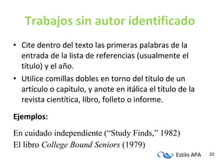 Trabajos sin autor identificado Cite dentro del texto las primeras palabras de la entrada de la lista de referencias (usualmente el título) y el año. Utilice comillas dobles en torno del título de un artículo o capítulo, y anote en itálica el título de la revista cientítica, libro, folleto o informe. Ejemplos: En cuidado independiente (“Study Finds,” 1982) El libro  College Bound Seniors  (1979) 