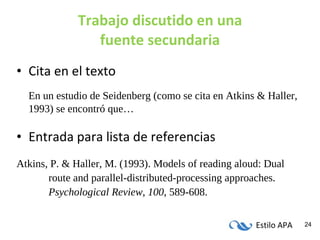 Trabajo discutido en una fuente secundaria Cita en el texto En un estudio de Seidenberg (como se cita en Atkins & Haller, 1993) se encontró que… Entrada para lista de referencias Atkins, P. & Haller, M. (1993). Models of reading aloud: Dual  route and parallel-distributed-processing approaches.  Psychological Review, 100 , 589-608. 