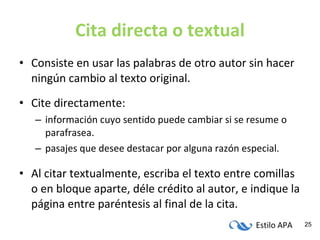Cita directa o textual Consiste en usar las palabras de otro autor sin hacer ningún cambio al texto original. Cite directamente: información cuyo sentido puede cambiar si se resume o parafrasea. pasajes que desee destacar por alguna razón especial. Al citar textualmente, escriba el texto entre comillas o en bloque aparte, déle crédito al autor, e indique la página entre paréntesis al final de la cita. 