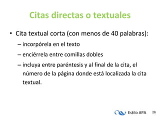 Citas directas o textuales Cita textual corta (con menos de 40 palabras): incorpórela en el texto enciérrela entre comillas dobles incluya entre paréntesis y al final de la cita, el número de la página donde está localizada la cita textual. 