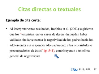Citas directas o textuales Ejemplo de cita corta: Al interpretar estos resultados, Robbins et al. (2003) sugirieron que los  “ terapistas  en los casos de deserción pueden haber validado sin darse cuenta la negatividad de los padres hacia los adolescentes sin responder adecuadamente a las necesidades o preocupaciones de éstos ” (p. 541) ,   contribuyendo a un clima general de negatividad. 