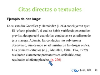 Citas directas o textuales Ejemplo de cita larga: En su estudio González y Hernández (1993) concluyeron que: El “efecto placebo”,  el cual se había verificado en estudios previos,  desapareció cuando las conductas se estudiaron de  esta manera. Además, las conductas  no volvieron a observarse, aun cuando se administraron las drogas reales. Los primeros estudios (e.g., Abdullah, 1984;  Fox, 1979) resultaron claramente prematuros en atribuirle estos resultados al efecto placebo .   (p. 276) 