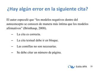 ¿Hay algún error en la siguiente cita? El autor especuló que “los modelos negativos dentro del autoconcepto se conocen de manera más íntima que los modelos afirmativos” (Brinthaup, 2008). La cita es correcta. La cita textual debe ir en bloque. Las comillas no son necesarias. Se debe citar un número de página. 