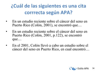 ¿Cuál de las siguientes es una cita corrrecta según APA? En un estudio reciente sobre el cáncer del seno en Puerto Rico (Colón, 2001), se encontró que… En un estudio reciente sobre el cáncer del seno en Puerto Rico (Colón, 2001, p.122), se encontró que… En el 2001, Colón llevó a cabo un estudio sobre el cáncer del seno en Puerto Rico, en cual encontró… 
