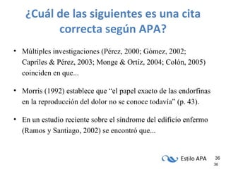 ¿Cuál de las siguientes es una cita correcta según APA? Múltiples investigaciones (Pérez, 2000; Gómez, 2002; Capriles & Pérez, 2003; Monge & Ortiz, 2004; Colón, 2005) coinciden en que...  Morris (1992) establece que “el papel exacto de las endorfinas en la reproducción del dolor no se conoce todavía” (p. 43). En un estudio reciente sobre el síndrome del edificio enfermo (Ramos y Santiago, 2002) se encontró que... 