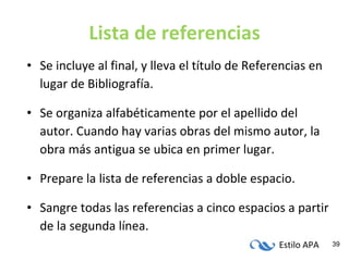 Lista de referencias Se incluye al final, y lleva el título de Referencias en lugar de Bibliografía. Se organiza alfabéticamente por el apellido del autor. Cuando hay varias obras del mismo autor, la obra más antigua se ubica en primer lugar. Prepare la lista de referencias a doble espacio. Sangre todas las referencias a cinco espacios a partir de la segunda línea. 