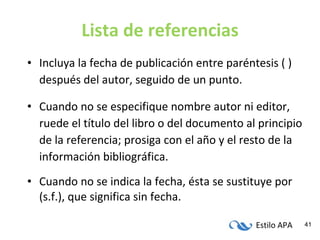 Lista de referencias Incluya la fecha de publicación entre paréntesis ( ) después del autor, seguido de un punto. Cuando no se especifique nombre autor ni editor, ruede el título del libro o del documento al principio de la referencia; prosiga con el año y el resto de la información bibliográfica. Cuando no se indica la fecha, ésta se sustituye por (s.f.), que significa sin fecha. 