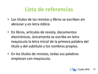 Lista de referencias Los títulos de las revistas y libros se escriben sin abreviar y en letra  itálica . En libros, artículos de revista, documentos electrónicos, únicamente se escribe en letra mayúscula la letra inicial de la primera palabra del título y del subtítulo y los nombres propios. En los títulos de revistas, todas sus palabras empiezan con mayúscula. 