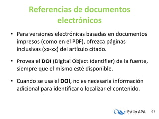 Referencias de documentos electrónicos Para versiones electrónicas basadas en documentos impresos (como en el PDF), ofrezca páginas inclusivas (xx-xx) del artículo citado. Provea el  DOI  (Digital Object Identifier) de la fuente, siempre que el mismo esté disponible. Cuando se usa el  DOI , no es necesaria información adicional para identificar o localizar el contenido. 
