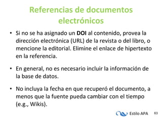 Referencias de documentos electrónicos Si no se ha asignado un  DOI  al contenido, provea la dirección electrónica (URL) de la revista o del libro, o mencione la editorial. Elimine el enlace de hipertexto en la referencia. En general, no es necesario incluir la información de la base de datos. No incluya la fecha en que recuperó el documento, a menos que la fuente pueda cambiar con el tiempo (e.g., Wikis). 