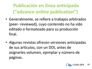Publicación en línea anticipada (“advance online publication”)   Generalmente, se refiere a trabajos arbitrados (peer- reviewed), cuyo contenido no ha sido editado o formateado para su producción final. Algunas revistas ofrecen versiones anticipadas de sus artículos, con un DOI, antes de asignarles volumen, ejemplar y número de páginas. 