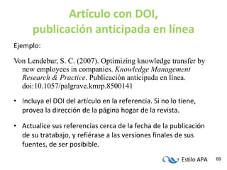 Artículo con DOI, publicación anticipada en línea Ejemplo: Von Lendebur, S. C. (2007). Optimizing knowledge transfer by new employees in companies.  Knowledge Management Research & Practice . Publicación anticipada en línea. doi:10.1057/palgrave.kmrp.8500141 Incluya el DOI del artículo en la referencia. Si no lo tiene, provea la dirección de la página hogar de la revista. Actualice sus referencias cerca de la fecha de la publicación de su tratabajo, y refiérase a las versiones finales de sus fuentes, de ser posibible. 