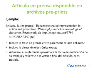 Artículo en prensa disponible en archivos pre-prints Ejemplo: Briscoe, R. (en prensa). Egocentric spatial representation in action and perception.  Philosophy and Phenomenological Research . Recuperado de http://cogprints.org/5780 /1/ECSRAP.F07.pdf Incluya la frase en prensa entre paréntesis al lado del autor. Incluya la dirección electrónica exacta. Actualice sus referencias próximo a la fecha de publicación de su trabajo y refiérase a la versión final del artículo, si es posible. 