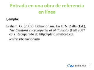 Entrada en una obra de referencia en línea Ejemplo: Graham, G. (2005). Behaviorism. En E. N. Zalta (Ed.),  The Stanford encyclopedia of philosophy  (Fall 2007 ed.). Recuperado de http://plato.stanford.edu /entries/behaviorism/ 
