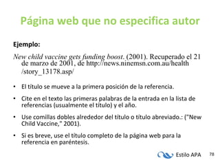 Página web que no especifica autor Ejemplo: New child vaccine gets funding boost . (2001). Recuperado el 21 de marzo de 2001, de http://news.ninemsn.com.au/health /story_13178.asp/ El título se mueve a la primera posición de la referencia. Cite en el texto las primeras palabras de la entrada en la lista de referencias (usualmente el título) y el año. Use comillas dobles alrededor del título o título abreviado.: ("New Child Vaccine," 2001). Si es breve, use el título completo de la página web para la referencia en paréntesis. 