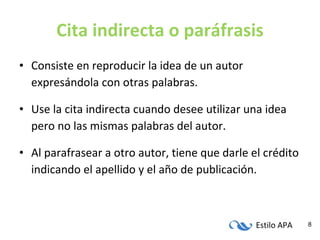 Cita indirecta o paráfrasis Consiste en reproducir la idea de un autor expresándola con otras palabras. Use la cita indirecta cuando desee utilizar una idea pero no las mismas palabras del autor. Al parafrasear a otro autor, tiene que darle el crédito indicando el apellido y el año de publicación. 