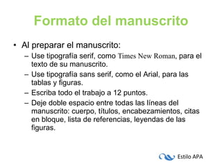 Formato del manuscrito Al preparar el manuscrito: Use tipografía serif, como  Times New Roman,  para el texto de su manuscrito.  Use tipografía sans serif, como el  Arial , para las tablas y figuras. Escriba todo el trabajo a 12 puntos. Deje doble espacio entre todas las líneas del manuscrito: cuerpo, títulos, encabezamientos, citas en bloque, lista de referencias, leyendas de las figuras. 