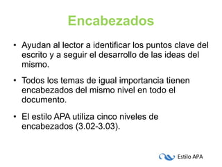 Encabezados Ayudan al lector a identificar los puntos clave del escrito y a seguir el desarrollo de las ideas del mismo. Todos los temas de igual importancia tienen encabezados del mismo nivel en todo el documento. El estilo APA utiliza cinco niveles de encabezados (3.02-3.03). 