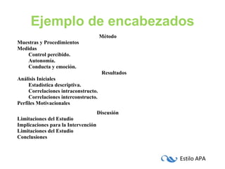 Ejemplo de encabezados Método Muestras y Procedimientos Medidas Control percibido. Autonomía. Conducta y emoción. Resultados Análisis Iniciales Estadística descriptiva. Correlaciones intraconstructo. Correlaciones interconstructo. Perfiles Motivacionales Discusión Limitaciones del Estudio Implicaciones para la Intervención Limitaciones del Estudio Conclusiones 