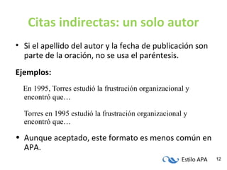 Estilo APA 12
Citas indirectas: un solo autor
• Si el apellido del autor y la fecha de publicación son
parte de la oración, no se usa el paréntesis.
Ejemplos:
En 1995, Torres estudió la frustración organizacional y
encontró que…
Torres en 1995 estudió la frustración organizacional y
encontró que…
• Aunque aceptado, este formato es menos común en
APA.
 
