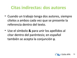 Estilo APA 13
Citas indirectas: dos autores
• Cuando un trabajo tenga dos autores, siempre
cítelos a ambos cada vez que se presente la
referencia dentro del texto.
• Use el símbolo & para unir los apellidos al
citar dentro del paréntesis; en español
también se acepta la conjunción y.
 