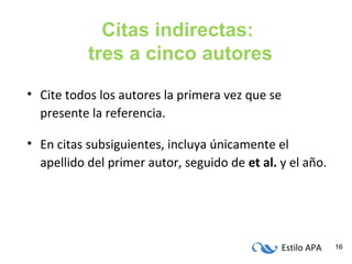 Estilo APA 16
Citas indirectas:
tres a cinco autores
• Cite todos los autores la primera vez que se
presente la referencia.
• En citas subsiguientes, incluya únicamente el
apellido del primer autor, seguido de et al. y el año.
 