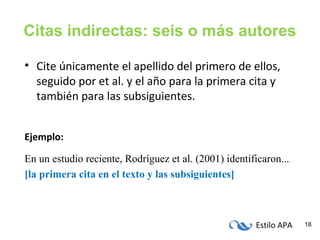 Estilo APA 18
Citas indirectas: seis o más autores
• Cite únicamente el apellido del primero de ellos,
seguido por et al. y el año para la primera cita y
también para las subsiguientes.
Ejemplo:
En un estudio reciente, Rodríguez et al. (2001) identificaron...
[la primera cita en el texto y las subsiguientes]
 