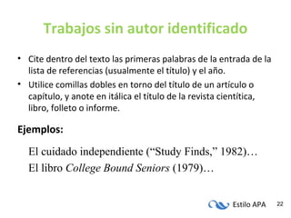Estilo APA 22
Trabajos sin autor identificado
• Cite dentro del texto las primeras palabras de la entrada de la
lista de referencias (usualmente el título) y el año.
• Utilice comillas dobles en torno del título de un artículo o
capítulo, y anote en itálica el título de la revista cientítica,
libro, folleto o informe.
Ejemplos:
El cuidado independiente (“Study Finds,” 1982)…
El libro College Bound Seniors (1979)…
 