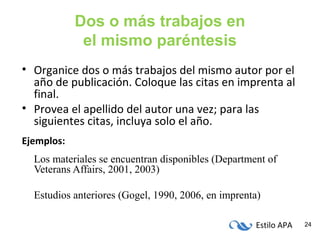 Estilo APA 24
Dos o más trabajos en
el mismo paréntesis
• Organice dos o más trabajos del mismo autor por el
año de publicación. Coloque las citas en imprenta al
final.
• Provea el apellido del autor una vez; para las
siguientes citas, incluya solo el año.
Ejemplos:
Los materiales se encuentran disponibles (Department of
Veterans Affairs, 2001, 2003)
Estudios anteriores (Gogel, 1990, 2006, en imprenta)
 